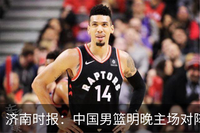 济南时报：中国男篮明晚主场对阵日本 要想赢球必须发挥内线优势