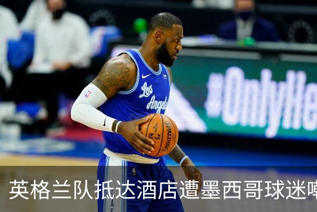 英格兰队抵达酒店遭墨西哥球迷嘲讽 “盘外招”或影响状态