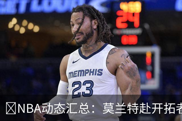 🚨NBA动态汇总：莫兰特赴开拓者 哈登商讨续约 追梦助力追詹眉