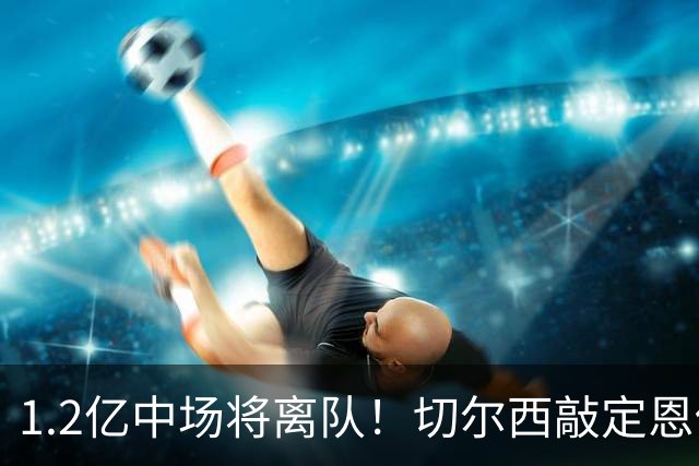 1.2亿中场将离队！切尔西敲定恩佐替代人选，2600万英镑报价左后卫